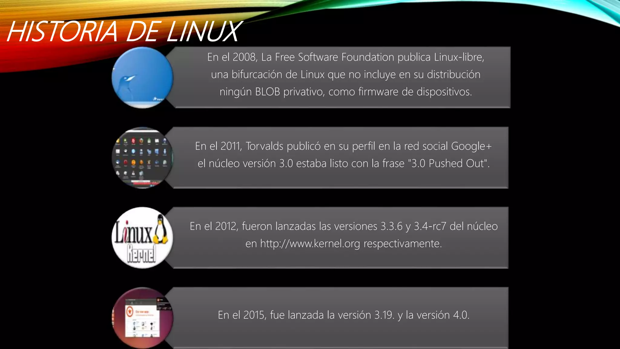 HISTORIA DE LINUX
En el 2008, La Free Software Foundation publica Linux-libre,
una bifurcación de Linux que no incluye en su distribución
ningún BLOB privativo, como firmware de dispositivos.
En el 2011, Torvalds publicó en su perfil en la red social Google+
el núcleo versión 3.0 estaba listo con la frase "3.0 Pushed Out".
En el 2012, fueron lanzadas las versiones 3.3.6 y 3.4-rc7 del núcleo
en http://www.kernel.org respectivamente.
En el 2015, fue lanzada la versión 3.19. y la versión 4.0.
 