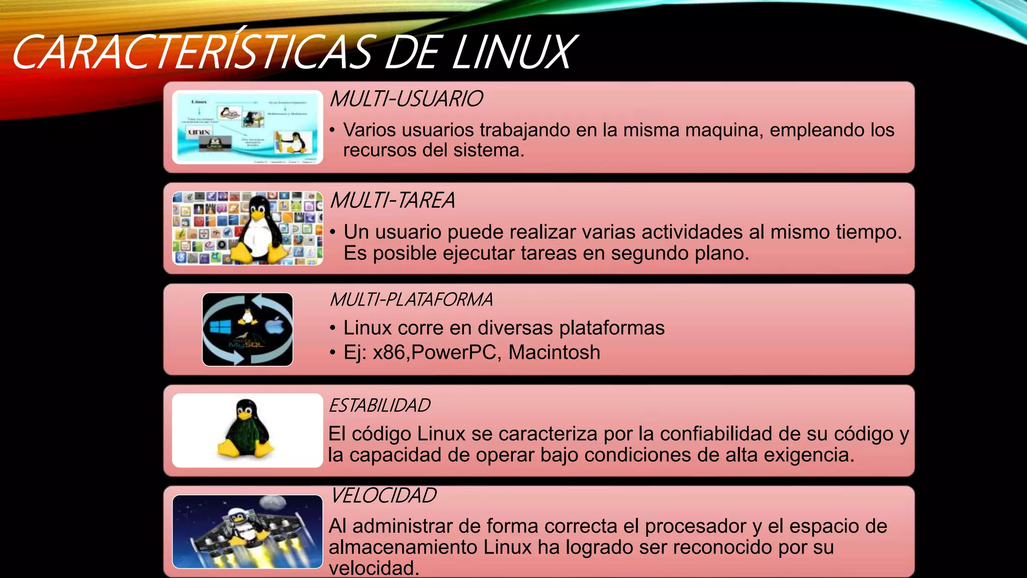 CARACTERÍSTICAS DE LINUX
MULTI-USUARIO
• Varios usuarios trabajando en la misma maquina, empleando los
recursos del sistema.
MULTI-TAREA
• Un usuario puede realizar varias actividades al mismo tiempo.
Es posible ejecutar tareas en segundo plano.
MULTI-PLATAFORMA
• Linux corre en diversas plataformas
• Ej: x86,PowerPC, Macintosh
ESTABILIDAD
El código Linux se caracteriza por la confiabilidad de su código y
la capacidad de operar bajo condiciones de alta exigencia.
VELOCIDAD
Al administrar de forma correcta el procesador y el espacio de
almacenamiento Linux ha logrado ser reconocido por su
velocidad.
 