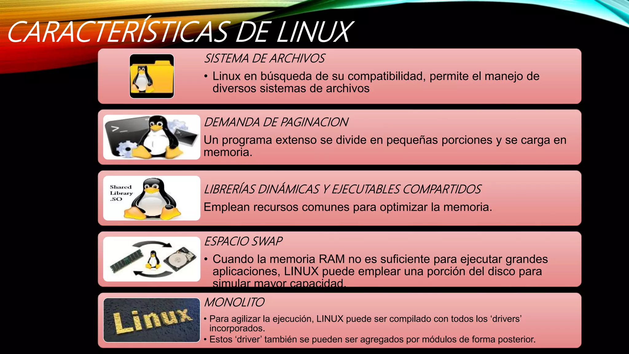 CARACTERÍSTICAS DE LINUX
SISTEMA DE ARCHIVOS
• Linux en búsqueda de su compatibilidad, permite el manejo de
diversos sistemas de archivos
DEMANDA DE PAGINACION
Un programa extenso se divide en pequeñas porciones y se carga en
memoria.
LIBRERÍAS DINÁMICAS Y EJECUTABLES COMPARTIDOS
Emplean recursos comunes para optimizar la memoria.
ESPACIO SWAP
• Cuando la memoria RAM no es suficiente para ejecutar grandes
aplicaciones, LINUX puede emplear una porción del disco para
simular mayor capacidad.
MONOLITO
• Para agilizar la ejecución, LINUX puede ser compilado con todos los ‘drivers’
incorporados.
• Estos ‘driver’ también se pueden ser agregados por módulos de forma posterior.
 