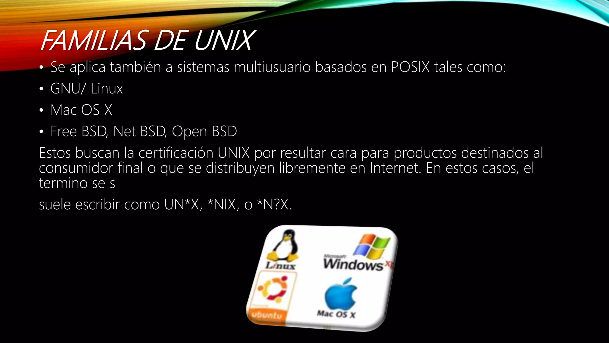 FAMILIAS DE UNIX
• Se aplica también a sistemas multiusuario basados en POSIX tales como:
• GNU/ Linux
• Mac OS X
• Free BSD, Net BSD, Open BSD
Estos buscan la certificación UNIX por resultar cara para productos destinados al
consumidor final o que se distribuyen libremente en Internet. En estos casos, el
termino se s
suele escribir como UN*X, *NIX, o *N?X.
 