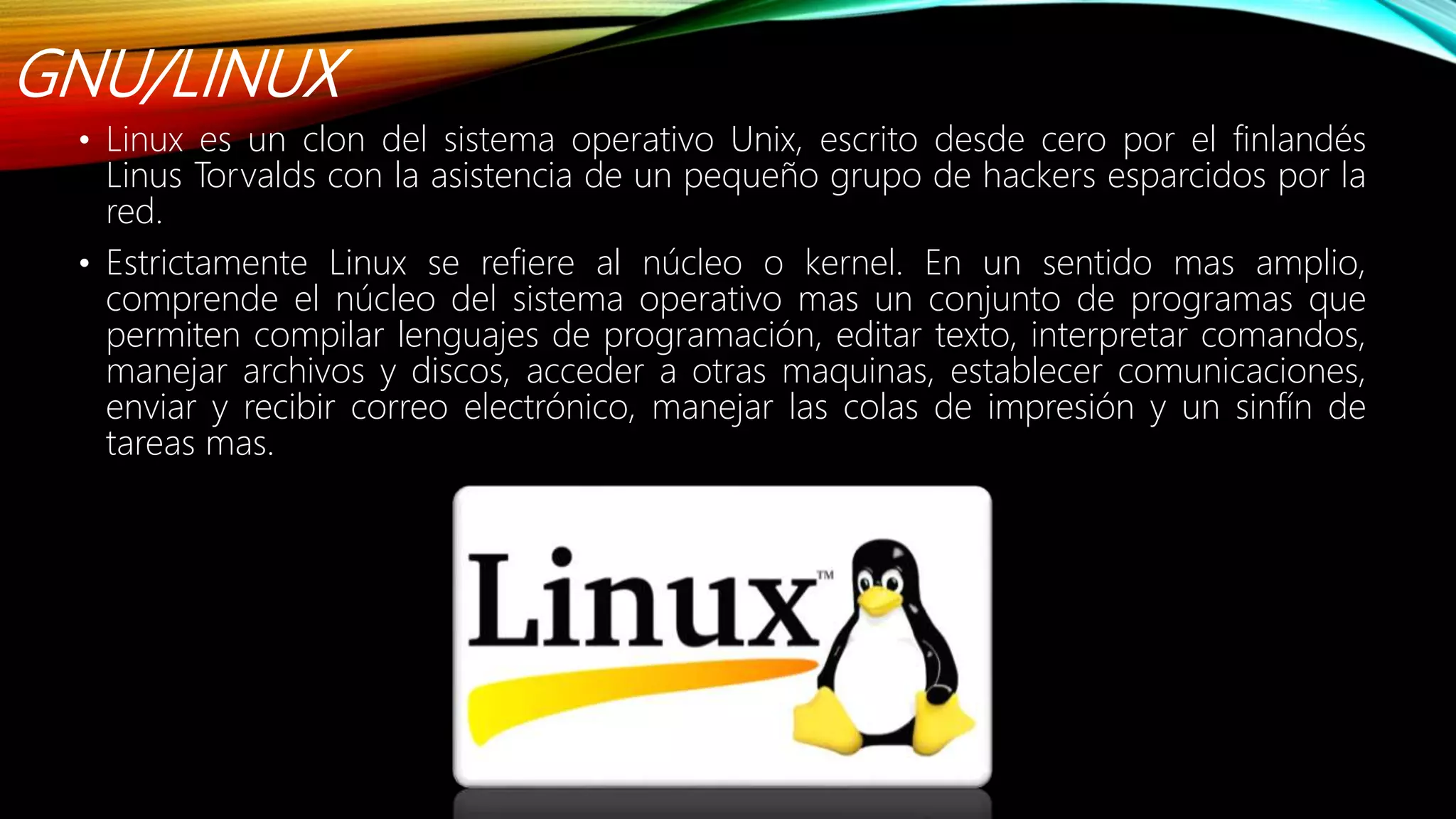 GNU/LINUX
• Linux es un clon del sistema operativo Unix, escrito desde cero por el finlandés
Linus Torvalds con la asistencia de un pequeño grupo de hackers esparcidos por la
red.
• Estrictamente Linux se refiere al núcleo o kernel. En un sentido mas amplio,
comprende el núcleo del sistema operativo mas un conjunto de programas que
permiten compilar lenguajes de programación, editar texto, interpretar comandos,
manejar archivos y discos, acceder a otras maquinas, establecer comunicaciones,
enviar y recibir correo electrónico, manejar las colas de impresión y un sinfín de
tareas mas.
 