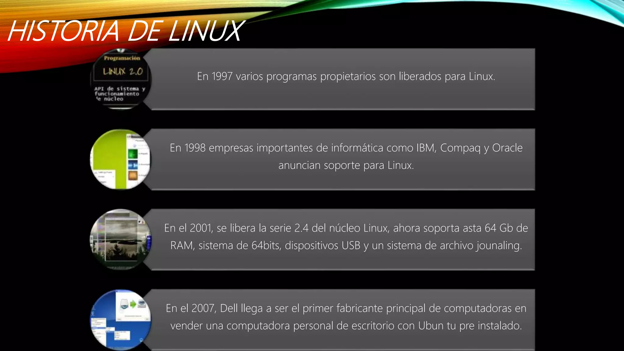 HISTORIA DE LINUX
En 1997 varios programas propietarios son liberados para Linux.
En 1998 empresas importantes de informática como IBM, Compaq y Oracle
anuncian soporte para Linux.
En el 2001, se libera la serie 2.4 del núcleo Linux, ahora soporta asta 64 Gb de
RAM, sistema de 64bits, dispositivos USB y un sistema de archivo jounaling.
En el 2007, Dell llega a ser el primer fabricante principal de computadoras en
vender una computadora personal de escritorio con Ubun tu pre instalado.
 