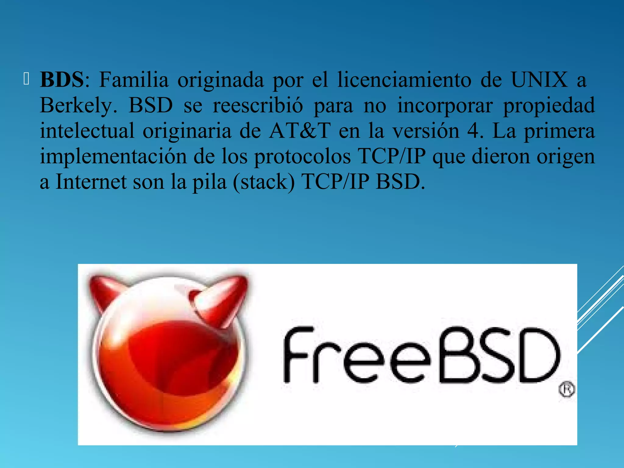  BDS: Familia originada por el licenciamiento de UNIX a
Berkely. BSD se reescribió para no incorporar propiedad
intelectual originaria de AT&T en la versión 4. La primera
implementación de los protocolos TCP/IP que dieron origen
a Internet son la pila (stack) TCP/IP BSD.
 