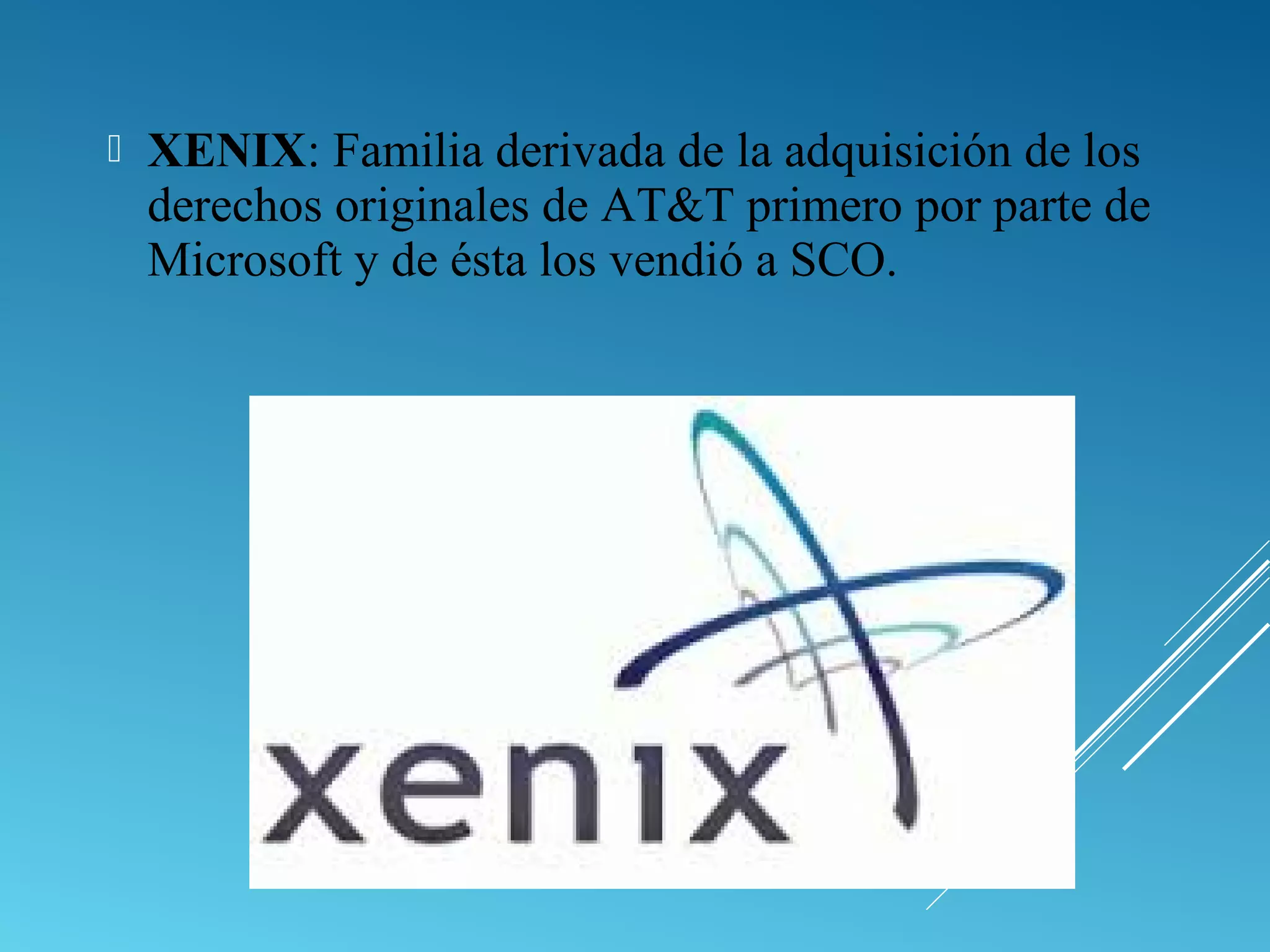  XENIX: Familia derivada de la adquisición de los
derechos originales de AT&T primero por parte de
Microsoft y de ésta los vendió a SCO.
 