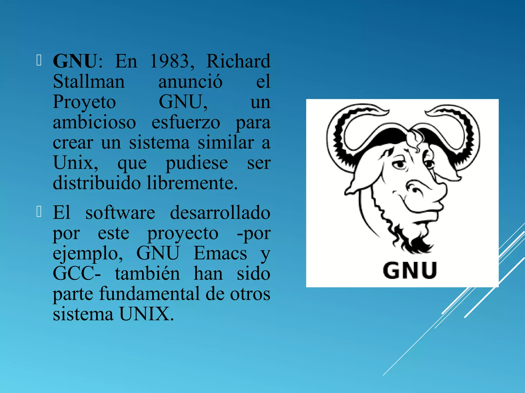  GNU: En 1983, Richard
Stallman anunció el
Proyeto GNU, un
ambicioso esfuerzo para
crear un sistema similar a
Unix, que pudiese ser
distribuido libremente.
 El software desarrollado
por este proyecto -por
ejemplo, GNU Emacs y
GCC- también han sido
parte fundamental de otros
sistema UNIX.
 