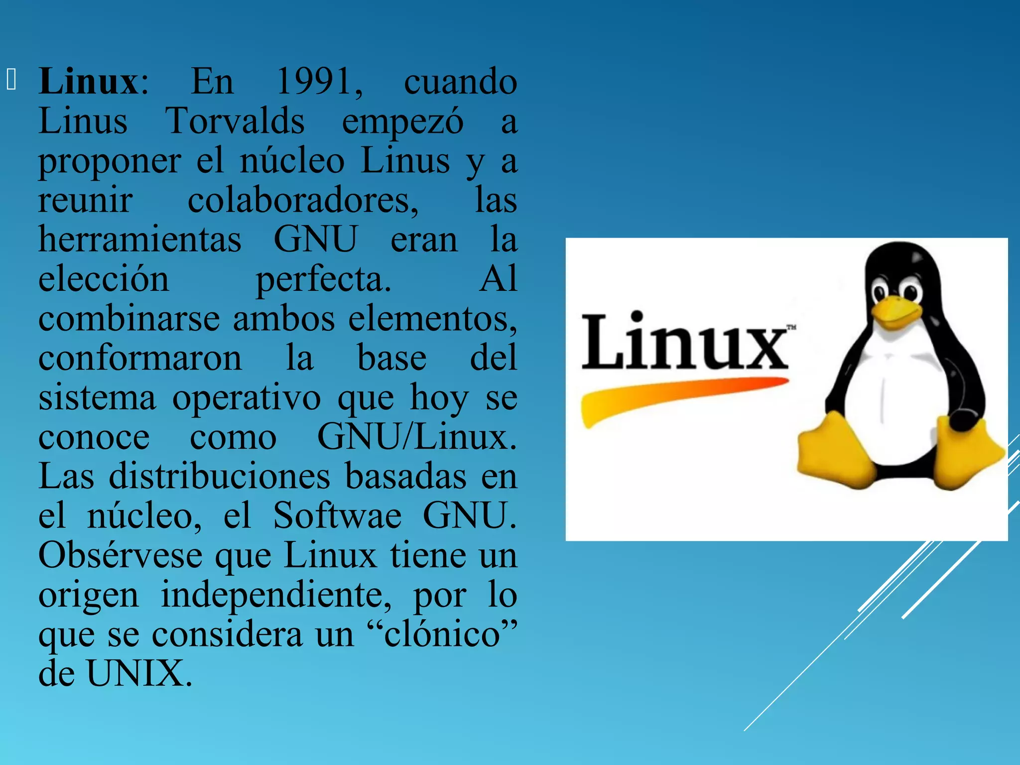  Linux: En 1991, cuando
Linus Torvalds empezó a
proponer el núcleo Linus y a
reunir colaboradores, las
herramientas GNU eran la
elección perfecta. Al
combinarse ambos elementos,
conformaron la base del
sistema operativo que hoy se
conoce como GNU/Linux.
Las distribuciones basadas en
el núcleo, el Softwae GNU.
Obsérvese que Linux tiene un
origen independiente, por lo
que se considera un “clónico”
de UNIX.
 