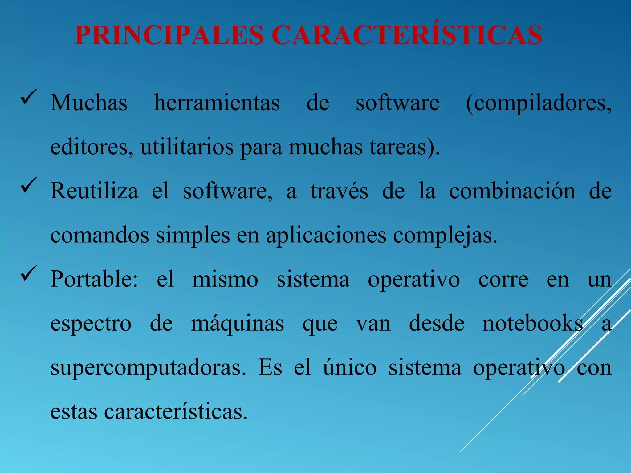  Muchas herramientas de software (compiladores,
editores, utilitarios para muchas tareas).
 Reutiliza el software, a través de la combinación de
comandos simples en aplicaciones complejas.
 Portable: el mismo sistema operativo corre en un
espectro de máquinas que van desde notebooks a
supercomputadoras. Es el único sistema operativo con
estas características.
PRINCIPALES CARACTERÍSTICAS
 