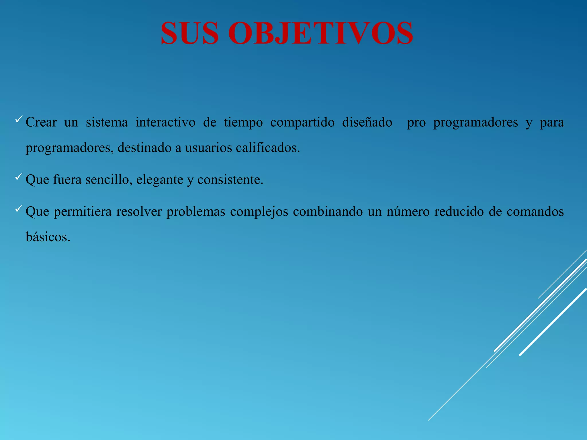  Crear un sistema interactivo de tiempo compartido diseñado pro programadores y para
programadores, destinado a usuarios calificados.
 Que fuera sencillo, elegante y consistente.
 Que permitiera resolver problemas complejos combinando un número reducido de comandos
básicos.
SUS OBJETIVOS
 