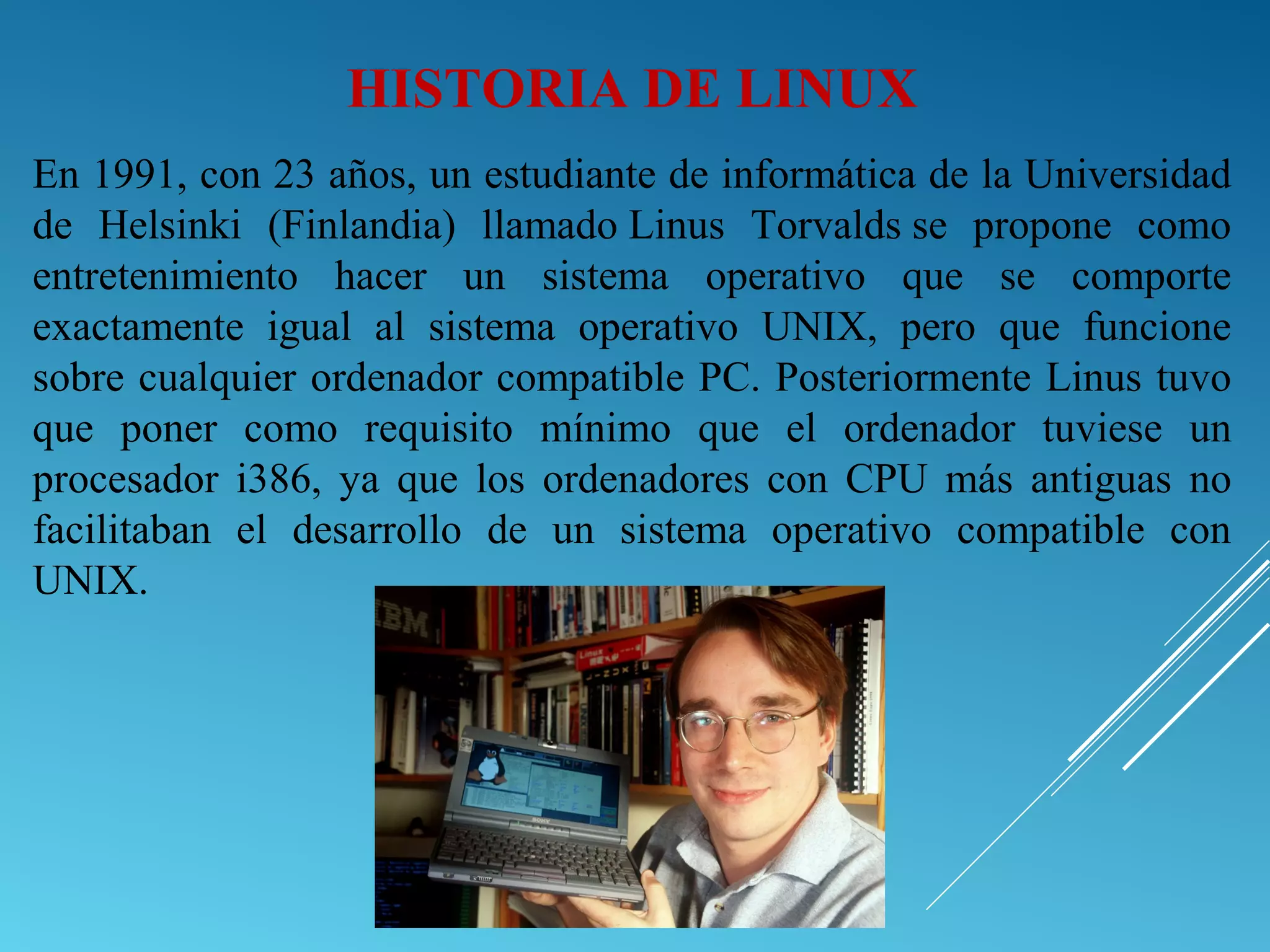 En 1991, con 23 años, un estudiante de informática de la Universidad
de Helsinki (Finlandia) llamado Linus Torvalds se propone como
entretenimiento hacer un sistema operativo que se comporte
exactamente igual al sistema operativo UNIX, pero que funcione
sobre cualquier ordenador compatible PC. Posteriormente Linus tuvo
que poner como requisito mínimo que el ordenador tuviese un
procesador i386, ya que los ordenadores con CPU más antiguas no
facilitaban el desarrollo de un sistema operativo compatible con
UNIX.
HISTORIA DE LINUX
 