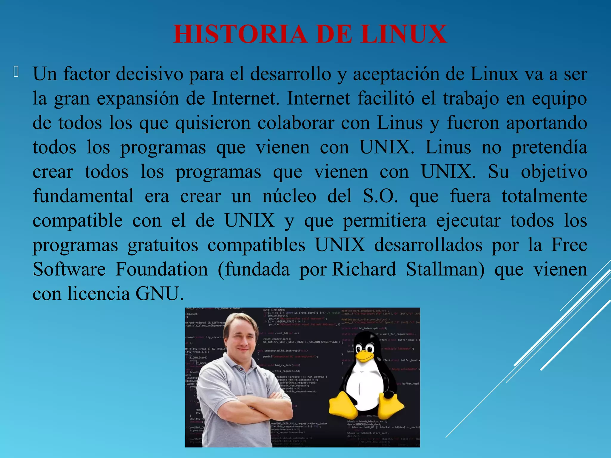  Un factor decisivo para el desarrollo y aceptación de Linux va a ser
la gran expansión de Internet. Internet facilitó el trabajo en equipo
de todos los que quisieron colaborar con Linus y fueron aportando
todos los programas que vienen con UNIX. Linus no pretendía
crear todos los programas que vienen con UNIX. Su objetivo
fundamental era crear un núcleo del S.O. que fuera totalmente
compatible con el de UNIX y que permitiera ejecutar todos los
programas gratuitos compatibles UNIX desarrollados por la Free
Software Foundation (fundada por Richard Stallman) que vienen
con licencia GNU.
HISTORIA DE LINUX
 