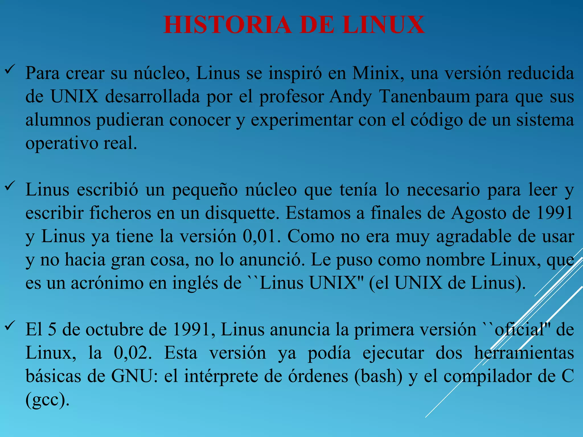  Para crear su núcleo, Linus se inspiró en Minix, una versión reducida
de UNIX desarrollada por el profesor Andy Tanenbaum para que sus
alumnos pudieran conocer y experimentar con el código de un sistema
operativo real.
 Linus escribió un pequeño núcleo que tenía lo necesario para leer y
escribir ficheros en un disquette. Estamos a finales de Agosto de 1991
y Linus ya tiene la versión 0,01. Como no era muy agradable de usar
y no hacia gran cosa, no lo anunció. Le puso como nombre Linux, que
es un acrónimo en inglés de ``Linus UNIX'' (el UNIX de Linus).
 El 5 de octubre de 1991, Linus anuncia la primera versión ``oficial'' de
Linux, la 0,02. Esta versión ya podía ejecutar dos herramientas
básicas de GNU: el intérprete de órdenes (bash) y el compilador de C
(gcc).
HISTORIA DE LINUX
 
