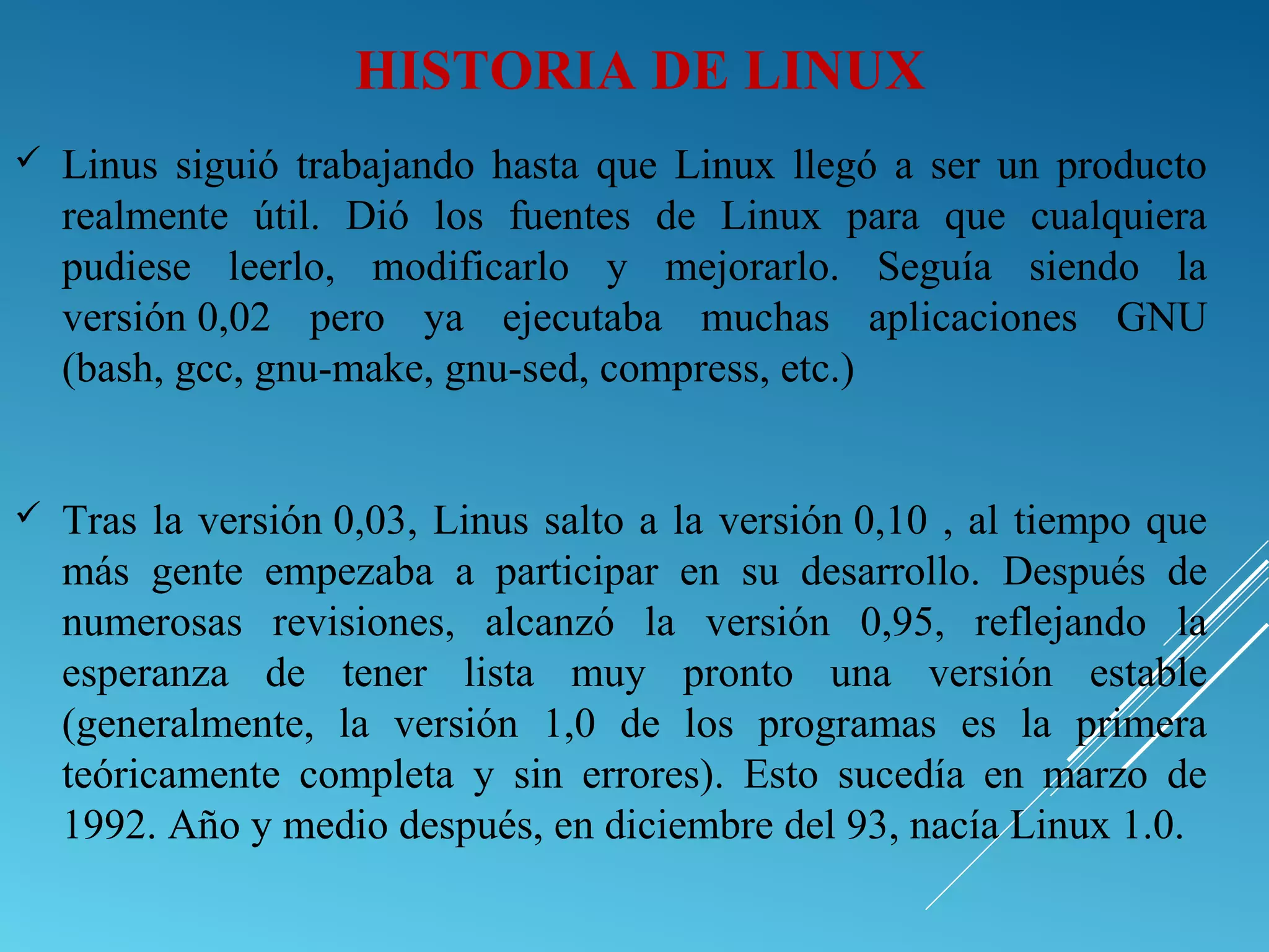  Linus siguió trabajando hasta que Linux llegó a ser un producto
realmente útil. Dió los fuentes de Linux para que cualquiera
pudiese leerlo, modificarlo y mejorarlo. Seguía siendo la
versión 0,02 pero ya ejecutaba muchas aplicaciones GNU
(bash, gcc, gnu-make, gnu-sed, compress, etc.)
 Tras la versión 0,03, Linus salto a la versión 0,10 , al tiempo que
más gente empezaba a participar en su desarrollo. Después de
numerosas revisiones, alcanzó la versión 0,95, reflejando la
esperanza de tener lista muy pronto una versión estable
(generalmente, la versión 1,0 de los programas es la primera
teóricamente completa y sin errores). Esto sucedía en marzo de
1992. Año y medio después, en diciembre del 93, nacía Linux 1.0.
HISTORIA DE LINUX
 