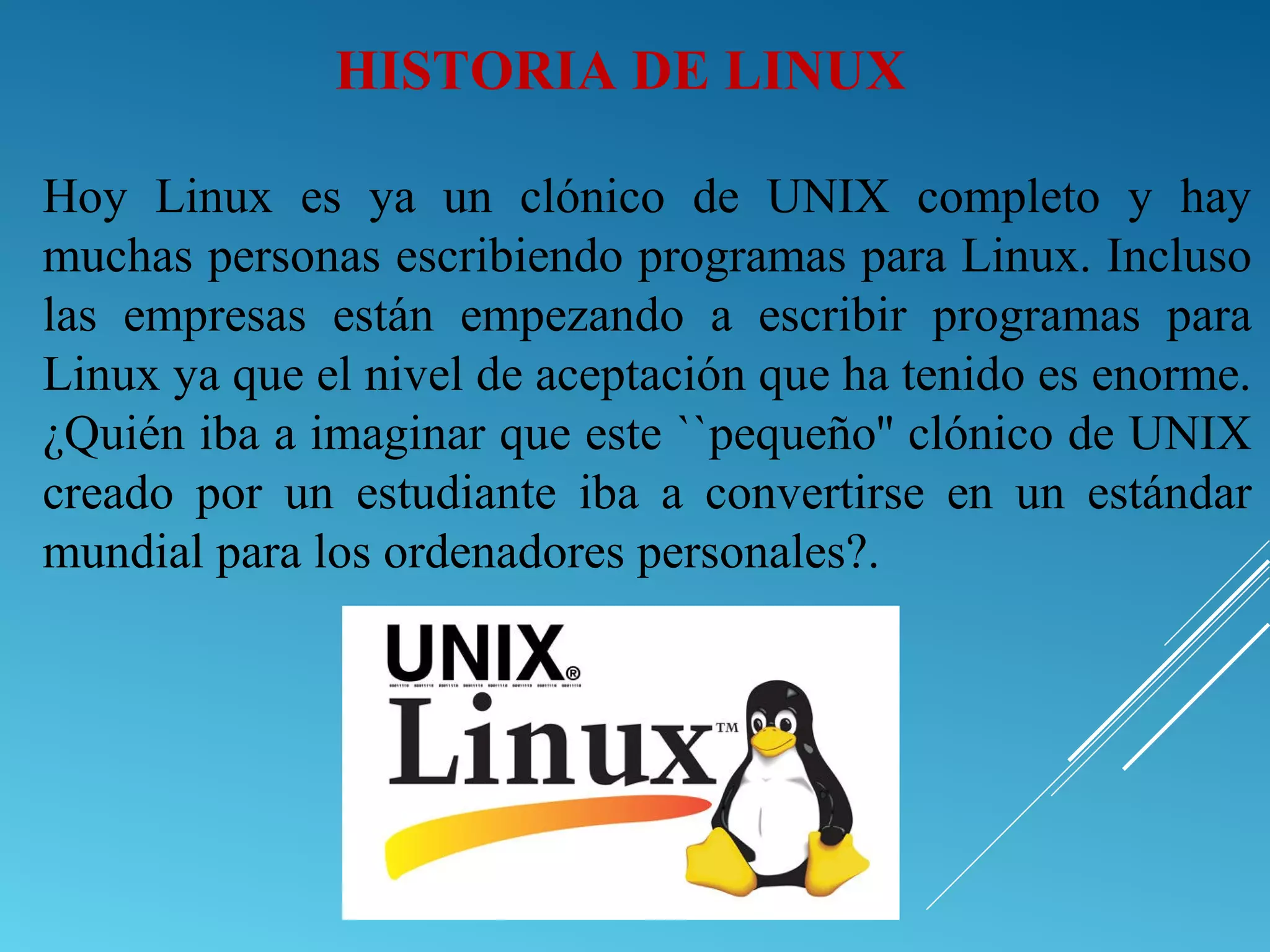 Hoy Linux es ya un clónico de UNIX completo y hay
muchas personas escribiendo programas para Linux. Incluso
las empresas están empezando a escribir programas para
Linux ya que el nivel de aceptación que ha tenido es enorme.
¿Quién iba a imaginar que este ``pequeño'' clónico de UNIX
creado por un estudiante iba a convertirse en un estándar
mundial para los ordenadores personales?.
HISTORIA DE LINUX
 