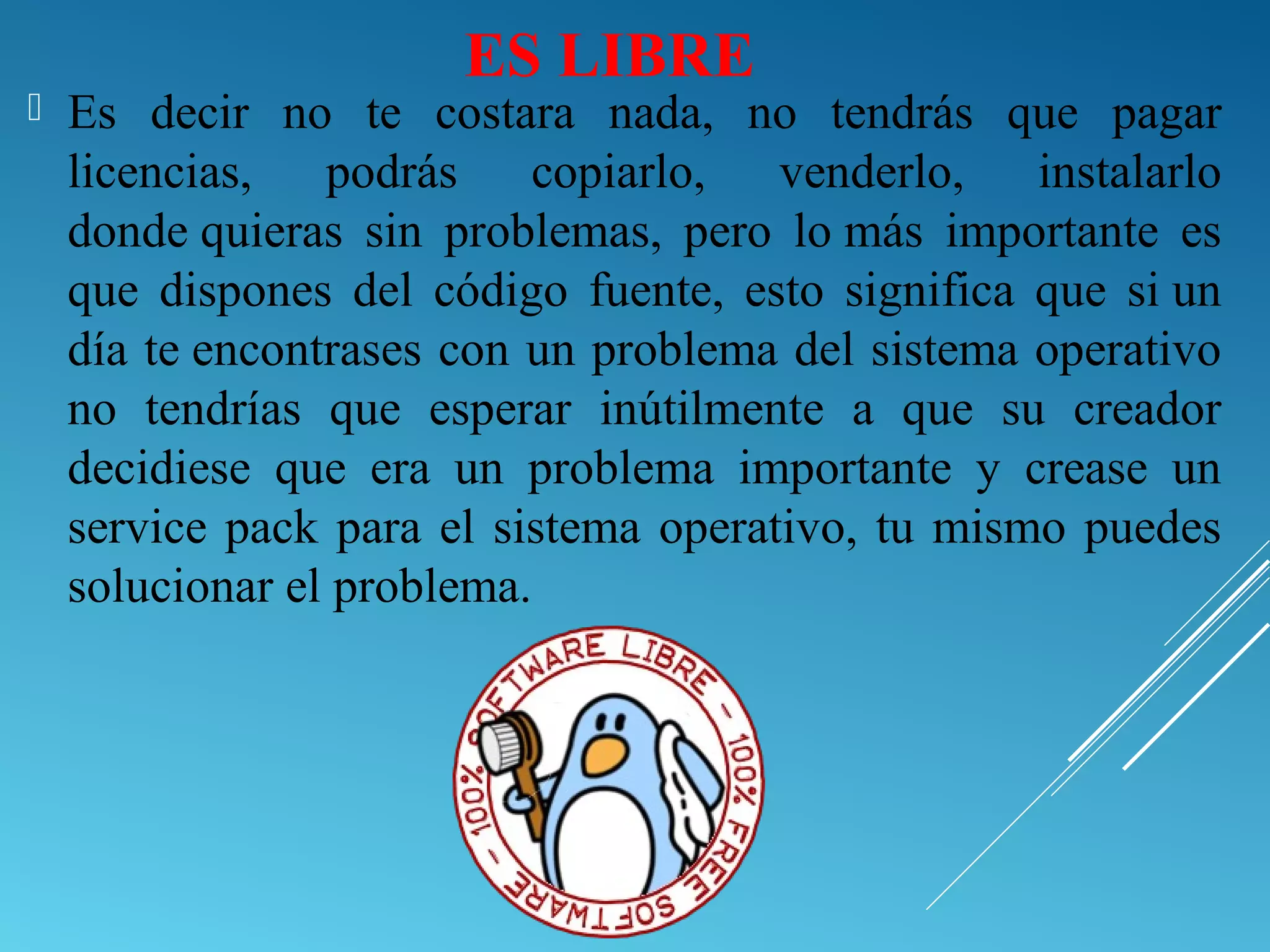 ES LIBRE
 Es decir no te costara nada, no tendrás que pagar
licencias, podrás copiarlo, venderlo, instalarlo
donde quieras sin problemas, pero lo más importante es
que dispones del código fuente, esto significa que si un
día te encontrases con un problema del sistema operativo
no tendrías que esperar inútilmente a que su creador
decidiese que era un problema importante y crease un
service pack para el sistema operativo, tu mismo puedes
solucionar el problema.
 