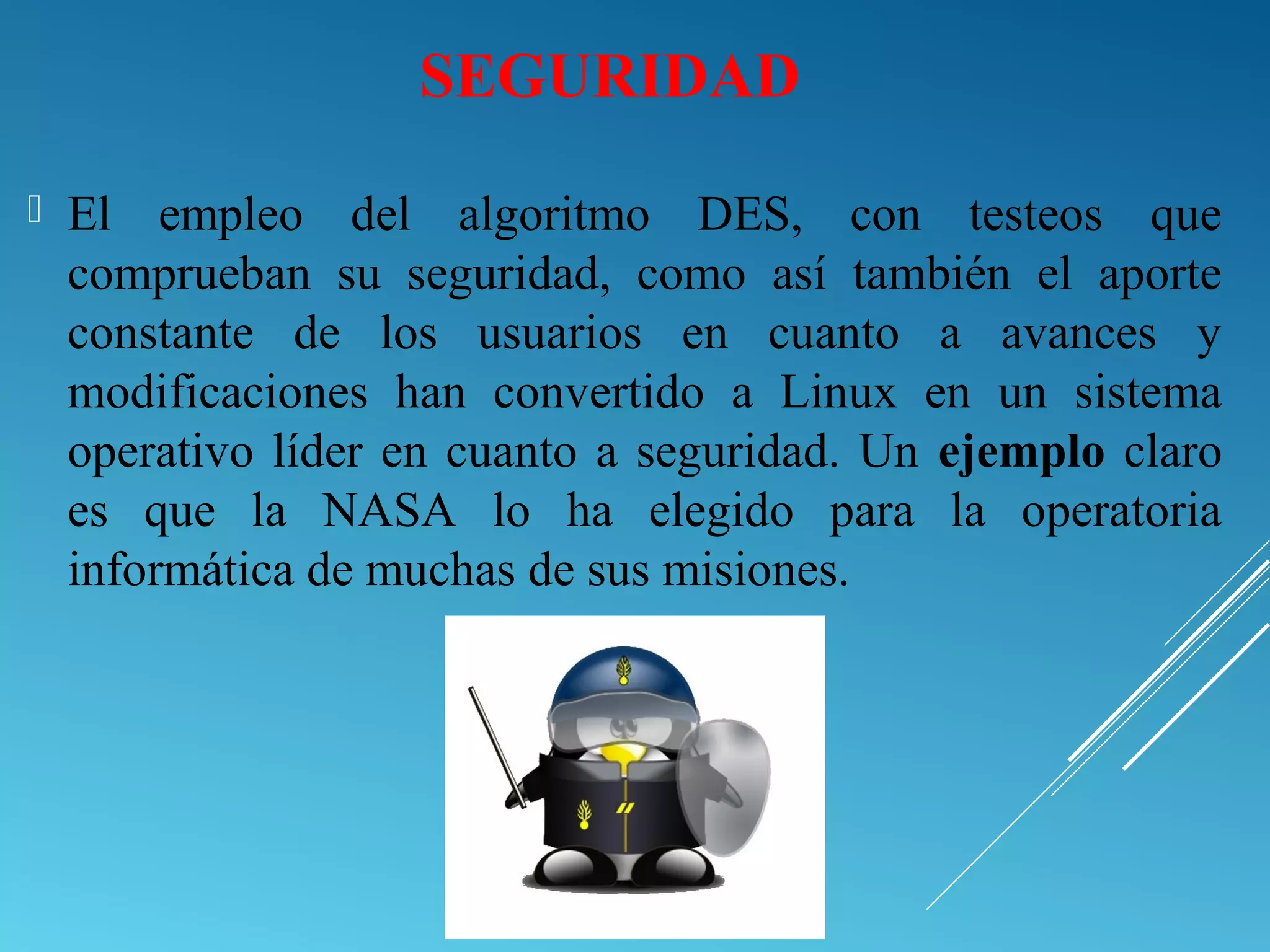 SEGURIDAD
 El empleo del algoritmo DES, con testeos que
comprueban su seguridad, como así también el aporte
constante de los usuarios en cuanto a avances y
modificaciones han convertido a Linux en un sistema
operativo líder en cuanto a seguridad. Un ejemplo claro
es que la NASA lo ha elegido para la operatoria
informática de muchas de sus misiones.
 