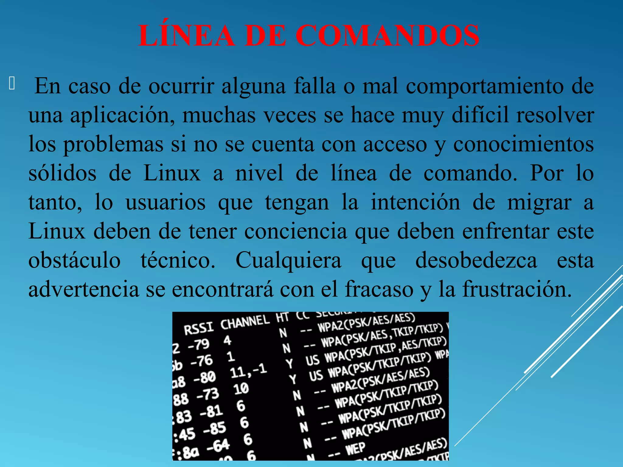 LÍNEA DE COMANDOS
 En caso de ocurrir alguna falla o mal comportamiento de
una aplicación, muchas veces se hace muy difícil resolver
los problemas si no se cuenta con acceso y conocimientos
sólidos de Linux a nivel de línea de comando. Por lo
tanto, lo usuarios que tengan la intención de migrar a
Linux deben de tener conciencia que deben enfrentar este
obstáculo técnico. Cualquiera que desobedezca esta
advertencia se encontrará con el fracaso y la frustración.
 