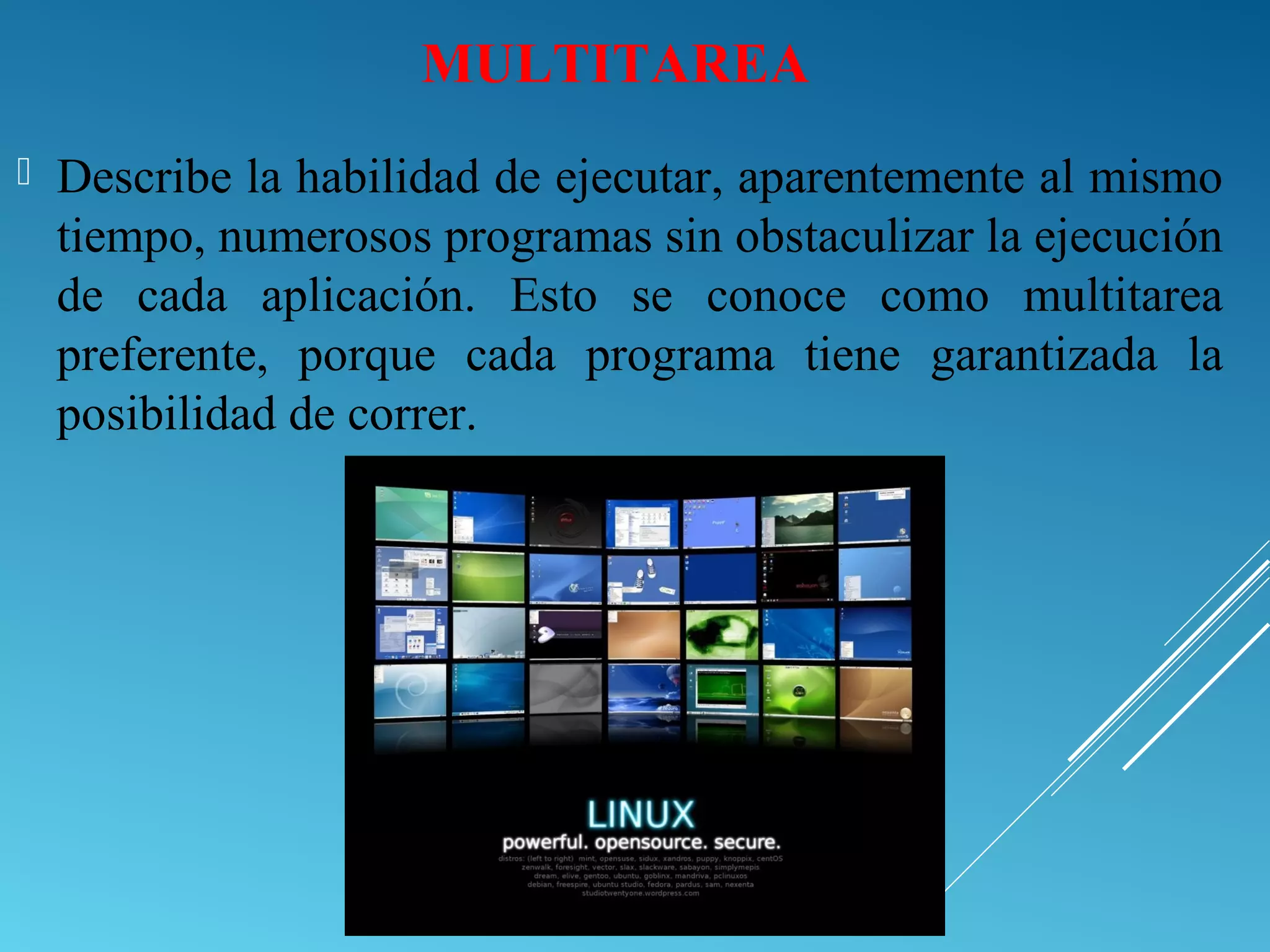MULTITAREA
 Describe la habilidad de ejecutar, aparentemente al mismo
tiempo, numerosos programas sin obstaculizar la ejecución
de cada aplicación. Esto se conoce como multitarea
preferente, porque cada programa tiene garantizada la
posibilidad de correr.
 