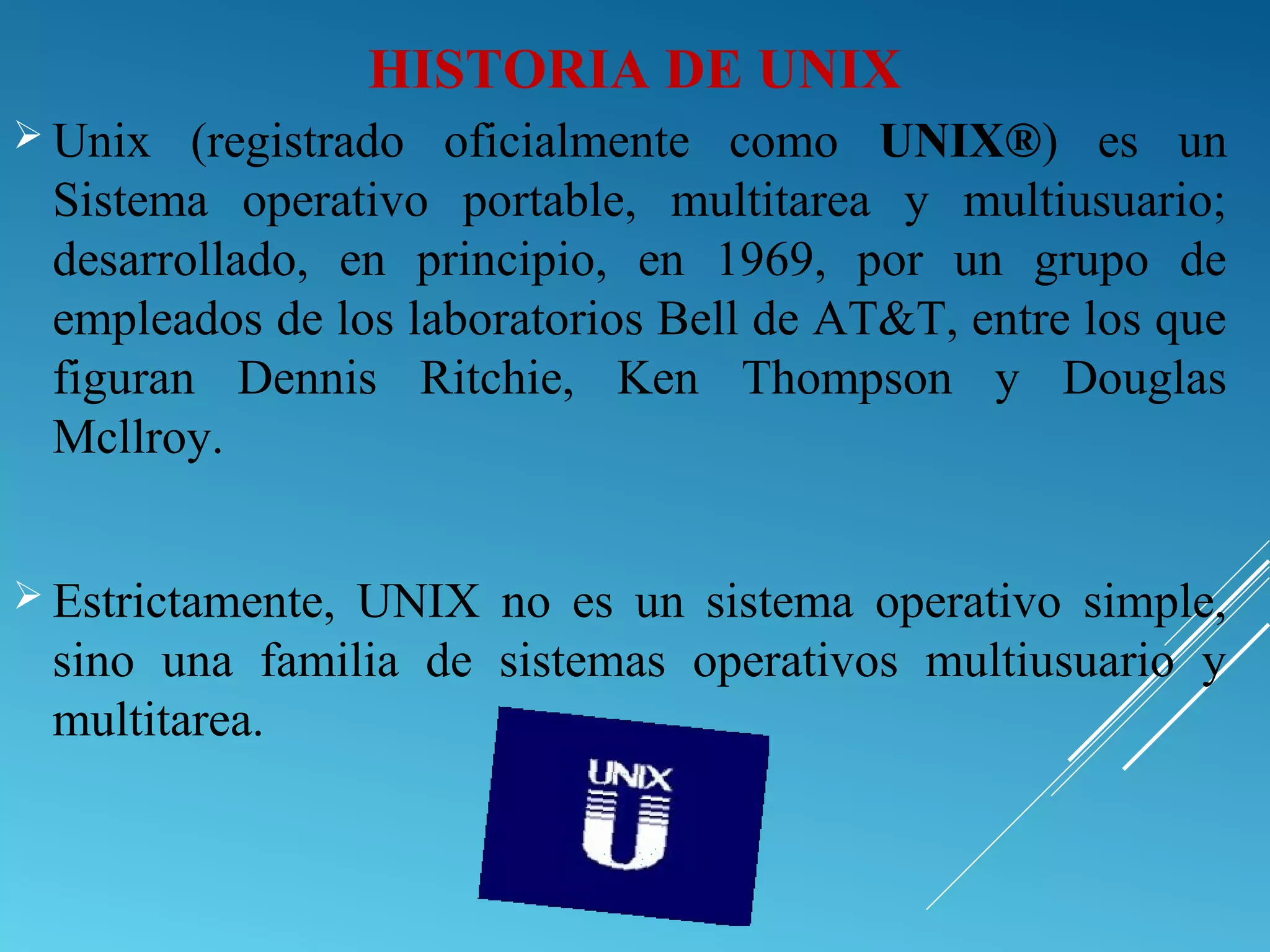 HISTORIA DE UNIX
 Unix (registrado oficialmente como UNIX®) es un
Sistema operativo portable, multitarea y multiusuario;
desarrollado, en principio, en 1969, por un grupo de
empleados de los laboratorios Bell de AT&T, entre los que
figuran Dennis Ritchie, Ken Thompson y Douglas
Mcllroy.
 Estrictamente, UNIX no es un sistema operativo simple,
sino una familia de sistemas operativos multiusuario y
multitarea.
 