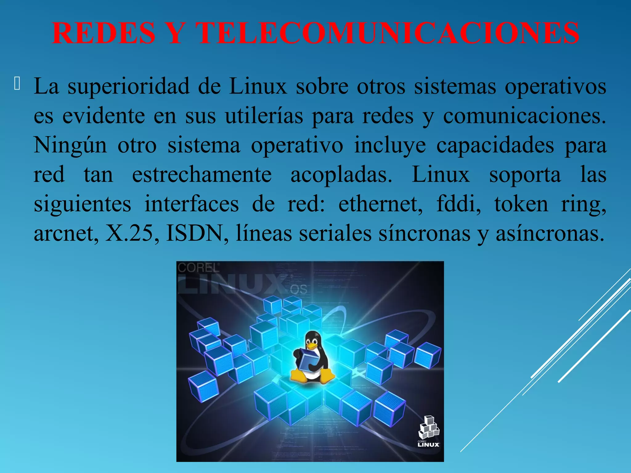 REDES Y TELECOMUNICACIONES
 La superioridad de Linux sobre otros sistemas operativos
es evidente en sus utilerías para redes y comunicaciones.
Ningún otro sistema operativo incluye capacidades para
red tan estrechamente acopladas. Linux soporta las
siguientes interfaces de red: ethernet, fddi, token ring,
arcnet, X.25, ISDN, líneas seriales síncronas y asíncronas.
 