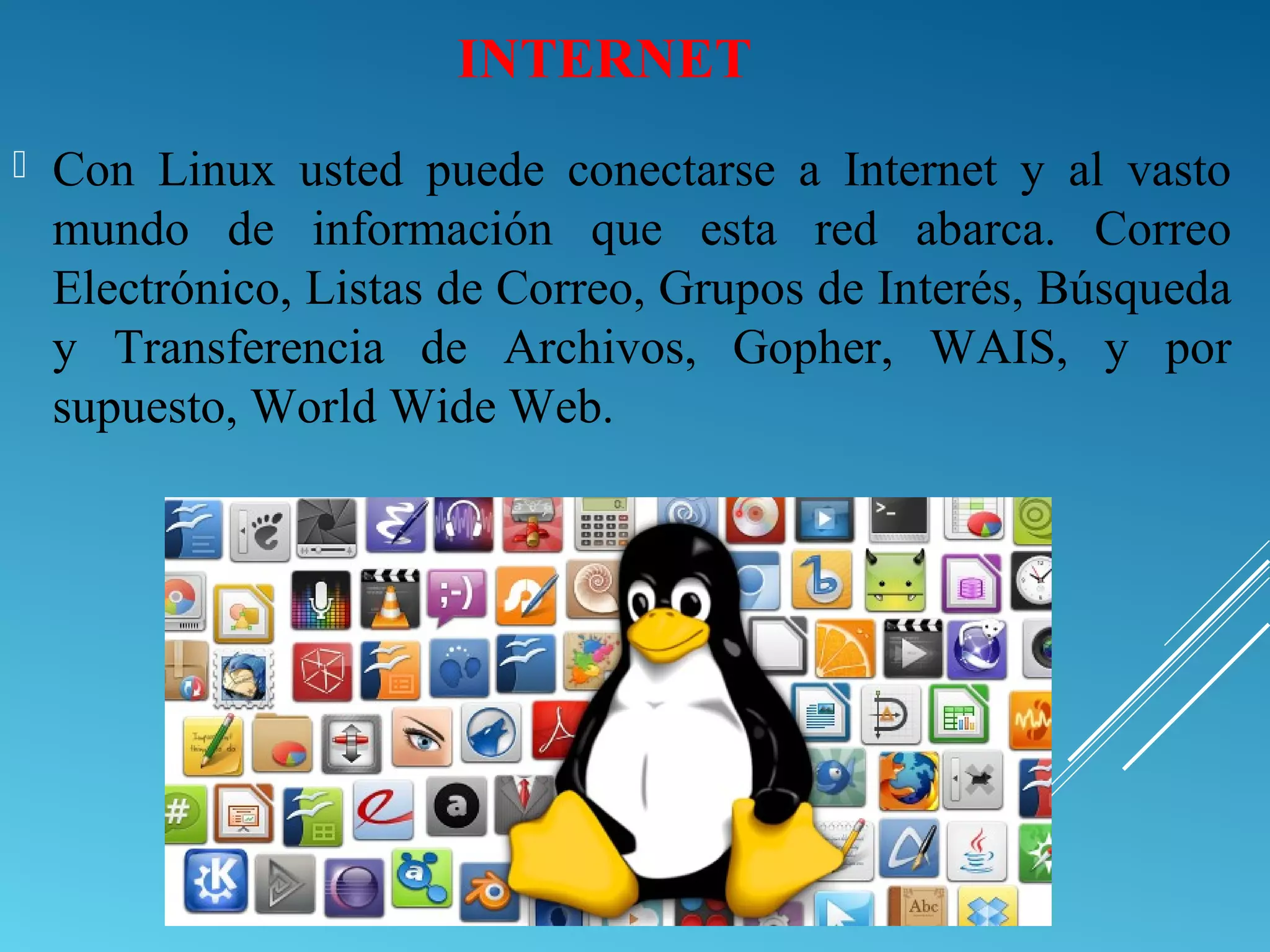 INTERNET
 Con Linux usted puede conectarse a Internet y al vasto
mundo de información que esta red abarca. Correo
Electrónico, Listas de Correo, Grupos de Interés, Búsqueda
y Transferencia de Archivos, Gopher, WAIS, y por
supuesto, World Wide Web.
 