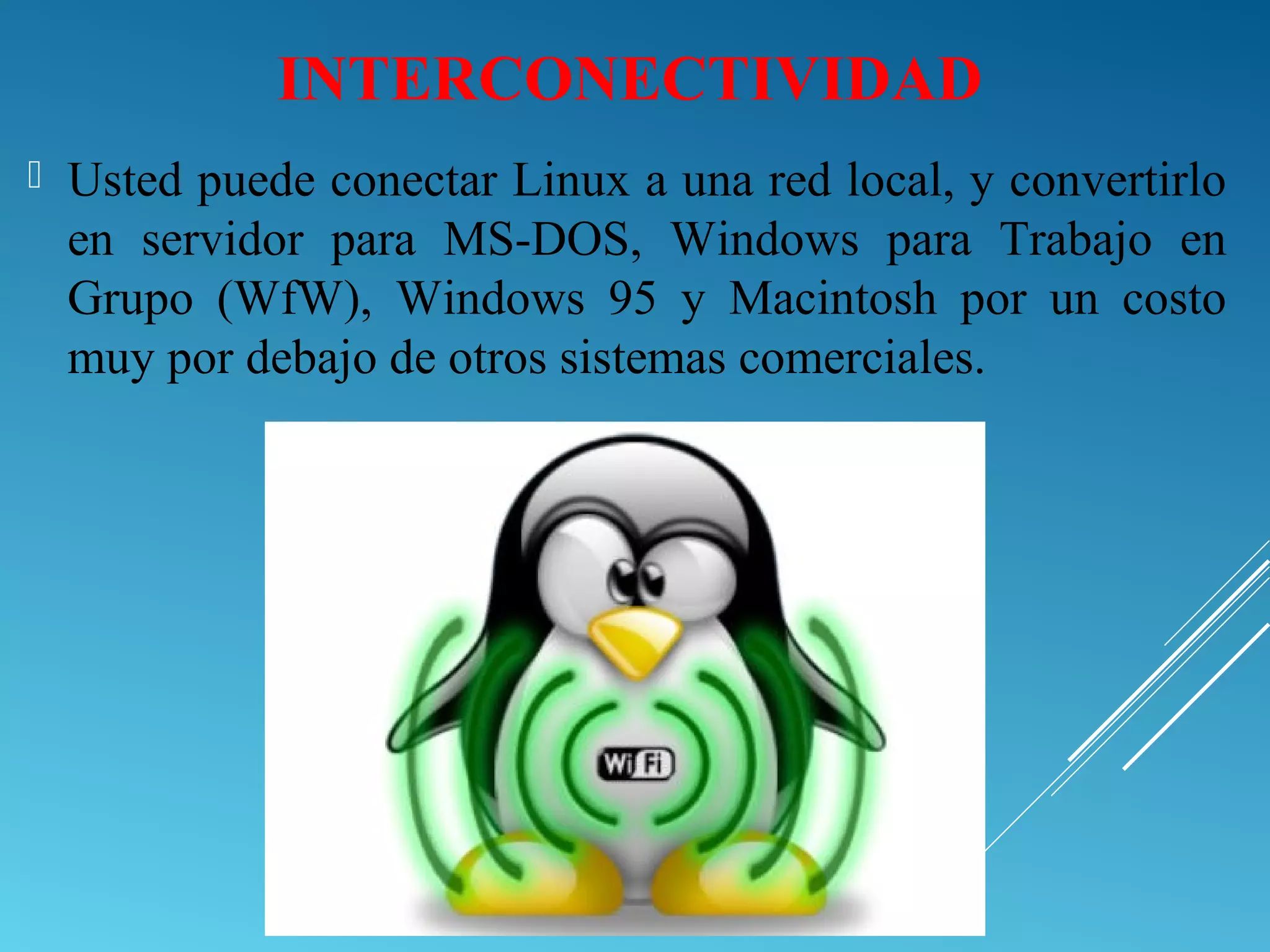 INTERCONECTIVIDAD
 Usted puede conectar Linux a una red local, y convertirlo
en servidor para MS-DOS, Windows para Trabajo en
Grupo (WfW), Windows 95 y Macintosh por un costo
muy por debajo de otros sistemas comerciales.
 