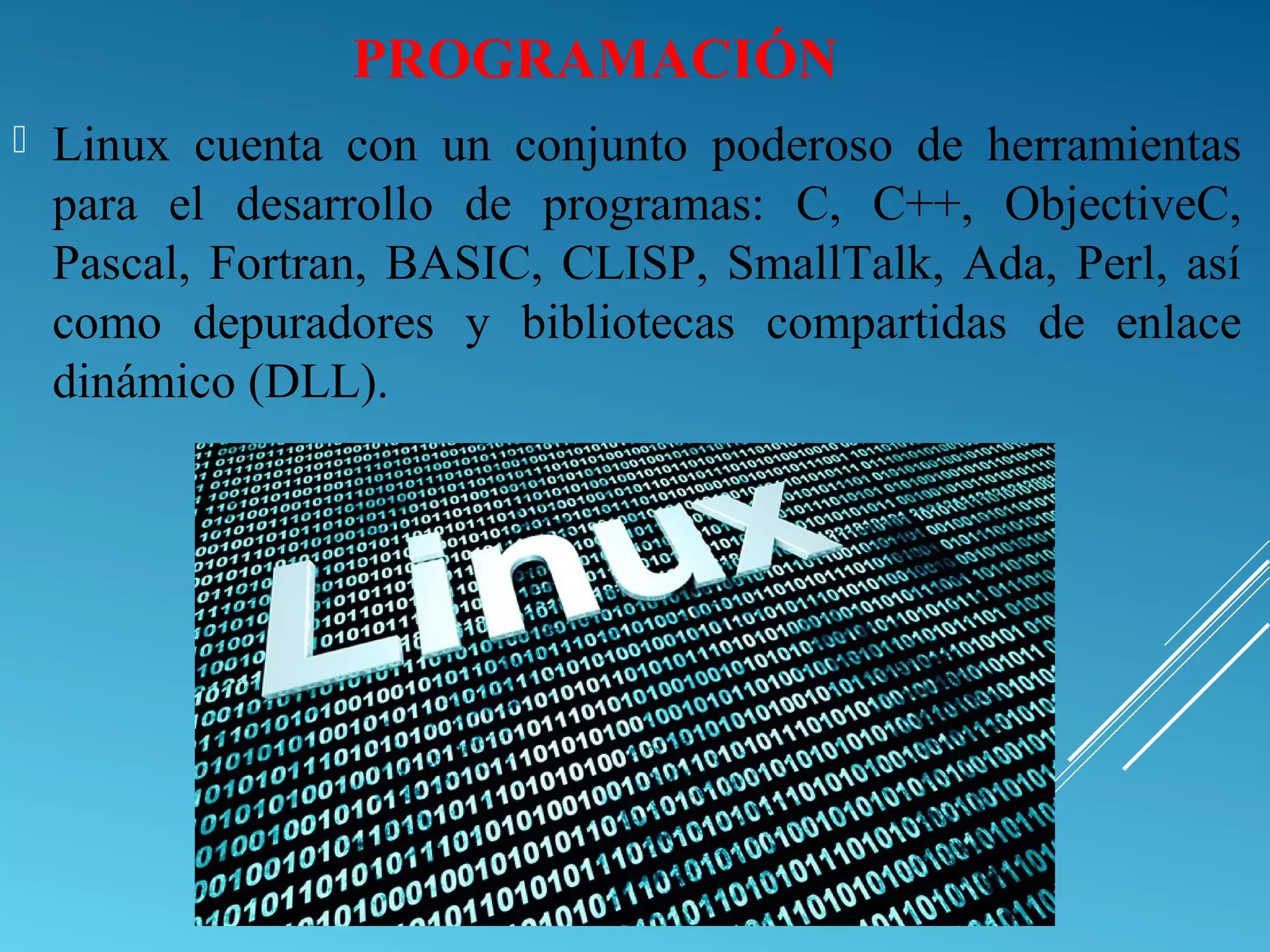 PROGRAMACIÓN
 Linux cuenta con un conjunto poderoso de herramientas
para el desarrollo de programas: C, C++, ObjectiveC,
Pascal, Fortran, BASIC, CLISP, SmallTalk, Ada, Perl, así
como depuradores y bibliotecas compartidas de enlace
dinámico (DLL).
 
