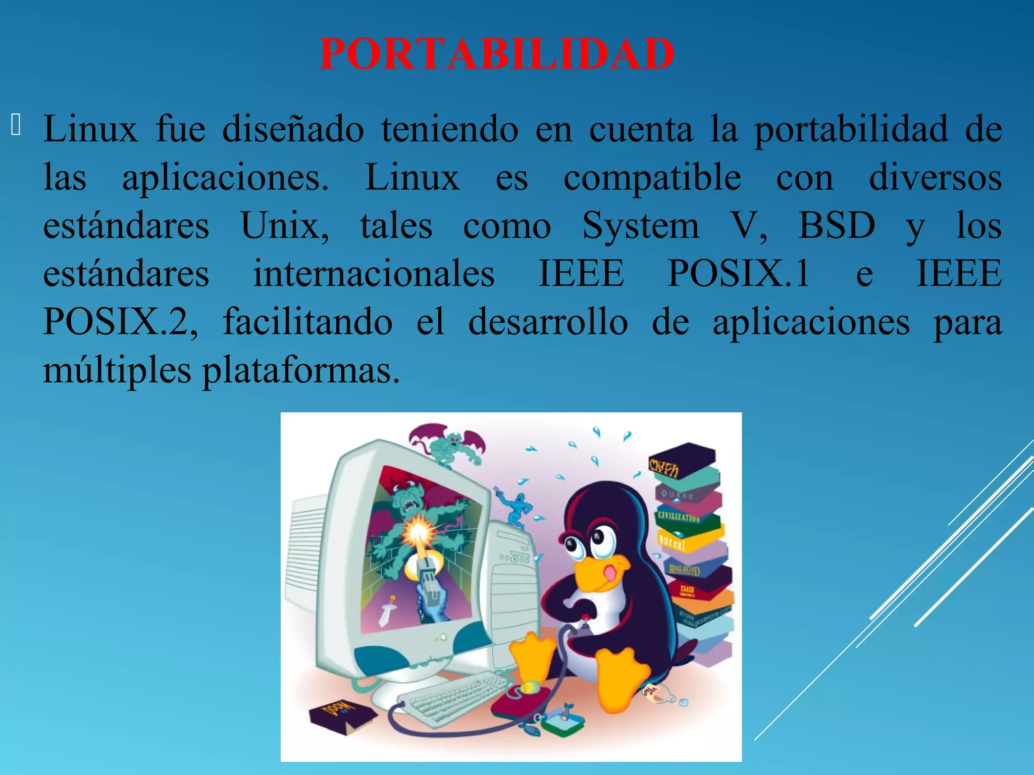 PORTABILIDAD
 Linux fue diseñado teniendo en cuenta la portabilidad de
las aplicaciones. Linux es compatible con diversos
estándares Unix, tales como System V, BSD y los
estándares internacionales IEEE POSIX.1 e IEEE
POSIX.2, facilitando el desarrollo de aplicaciones para
múltiples plataformas.
 