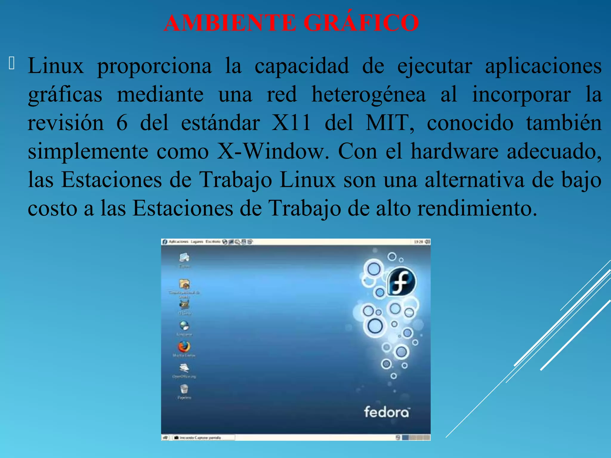 AMBIENTE GRÁFICO
 Linux proporciona la capacidad de ejecutar aplicaciones
gráficas mediante una red heterogénea al incorporar la
revisión 6 del estándar X11 del MIT, conocido también
simplemente como X-Window. Con el hardware adecuado,
las Estaciones de Trabajo Linux son una alternativa de bajo
costo a las Estaciones de Trabajo de alto rendimiento.
 