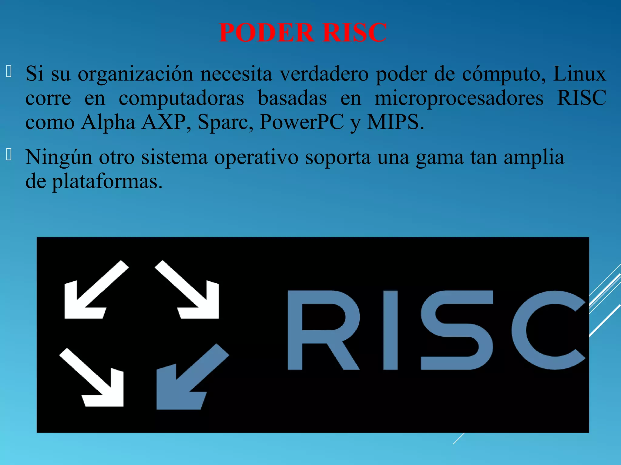 PODER RISC
 Si su organización necesita verdadero poder de cómputo, Linux
corre en computadoras basadas en microprocesadores RISC
como Alpha AXP, Sparc, PowerPC y MIPS.
 Ningún otro sistema operativo soporta una gama tan amplia
de plataformas.
 