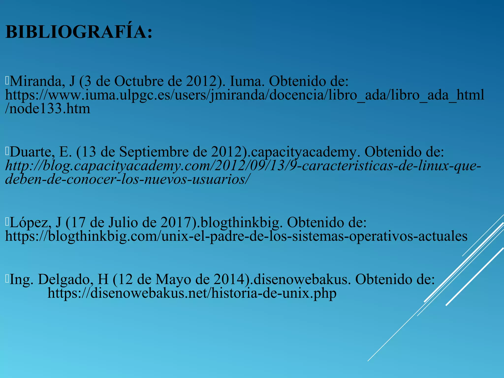 BIBLIOGRAFÍA:
Miranda, J (3 de Octubre de 2012). Iuma. Obtenido de:
https://www.iuma.ulpgc.es/users/jmiranda/docencia/libro_ada/libro_ada_html
/node133.htm
Duarte, E. (13 de Septiembre de 2012).capacityacademy. Obtenido de:
http://blog.capacityacademy.com/2012/09/13/9-caracteristicas-de-linux-que-
deben-de-conocer-los-nuevos-usuarios/
López, J (17 de Julio de 2017).blogthinkbig. Obtenido de:
https://blogthinkbig.com/unix-el-padre-de-los-sistemas-operativos-actuales
Ing. Delgado, H (12 de Mayo de 2014).disenowebakus. Obtenido de:
https://disenowebakus.net/historia-de-unix.php
 