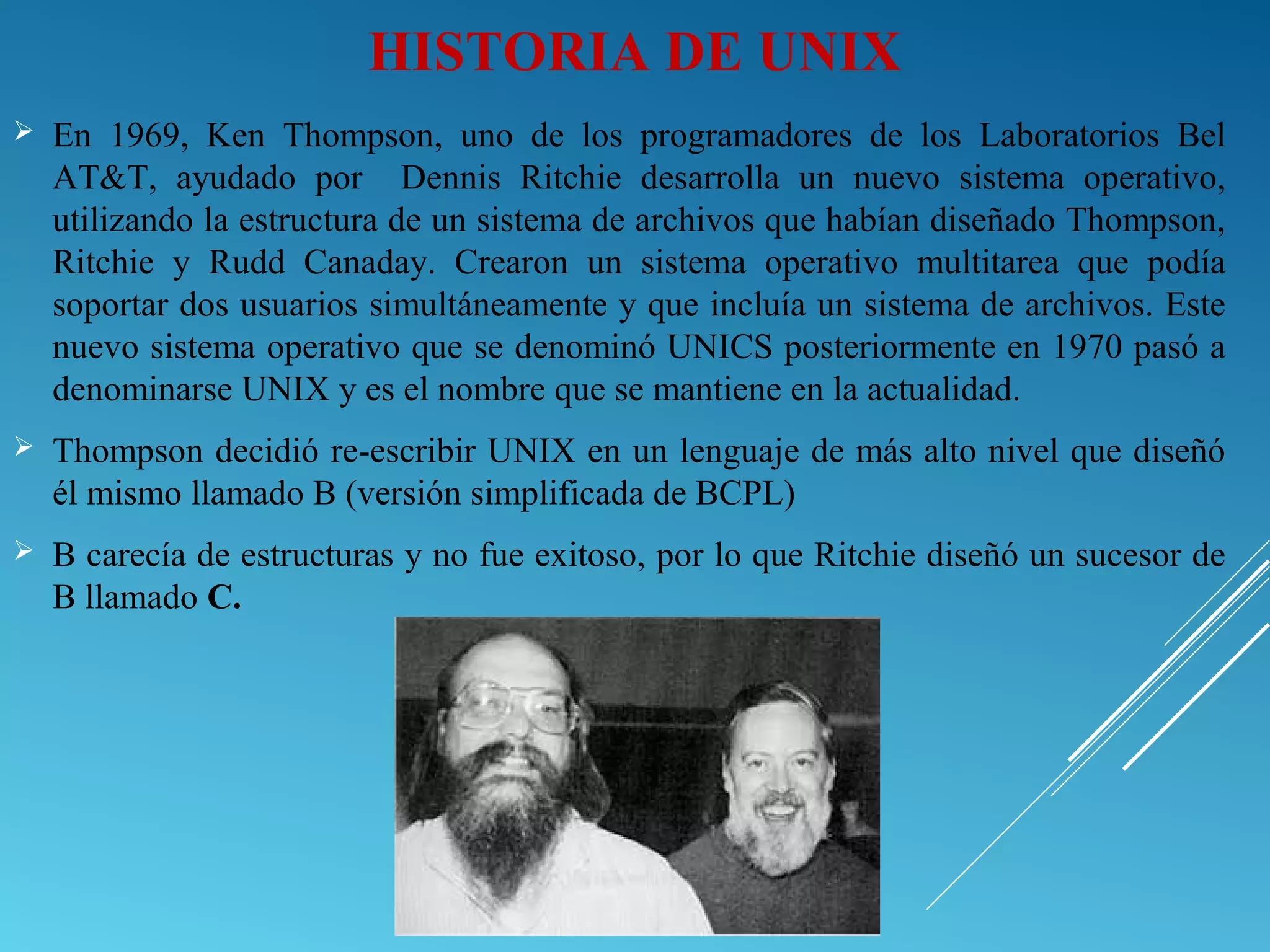 HISTORIA DE UNIX
 En 1969, Ken Thompson, uno de los programadores de los Laboratorios Bel
AT&T, ayudado por Dennis Ritchie desarrolla un nuevo sistema operativo,
utilizando la estructura de un sistema de archivos que habían diseñado Thompson,
Ritchie y Rudd Canaday. Crearon un sistema operativo multitarea que podía
soportar dos usuarios simultáneamente y que incluía un sistema de archivos. Este
nuevo sistema operativo que se denominó UNICS posteriormente en 1970 pasó a
denominarse UNIX y es el nombre que se mantiene en la actualidad.
 Thompson decidió re-escribir UNIX en un lenguaje de más alto nivel que diseñó
él mismo llamado B (versión simplificada de BCPL)
 B carecía de estructuras y no fue exitoso, por lo que Ritchie diseñó un sucesor de
B llamado C.
 
