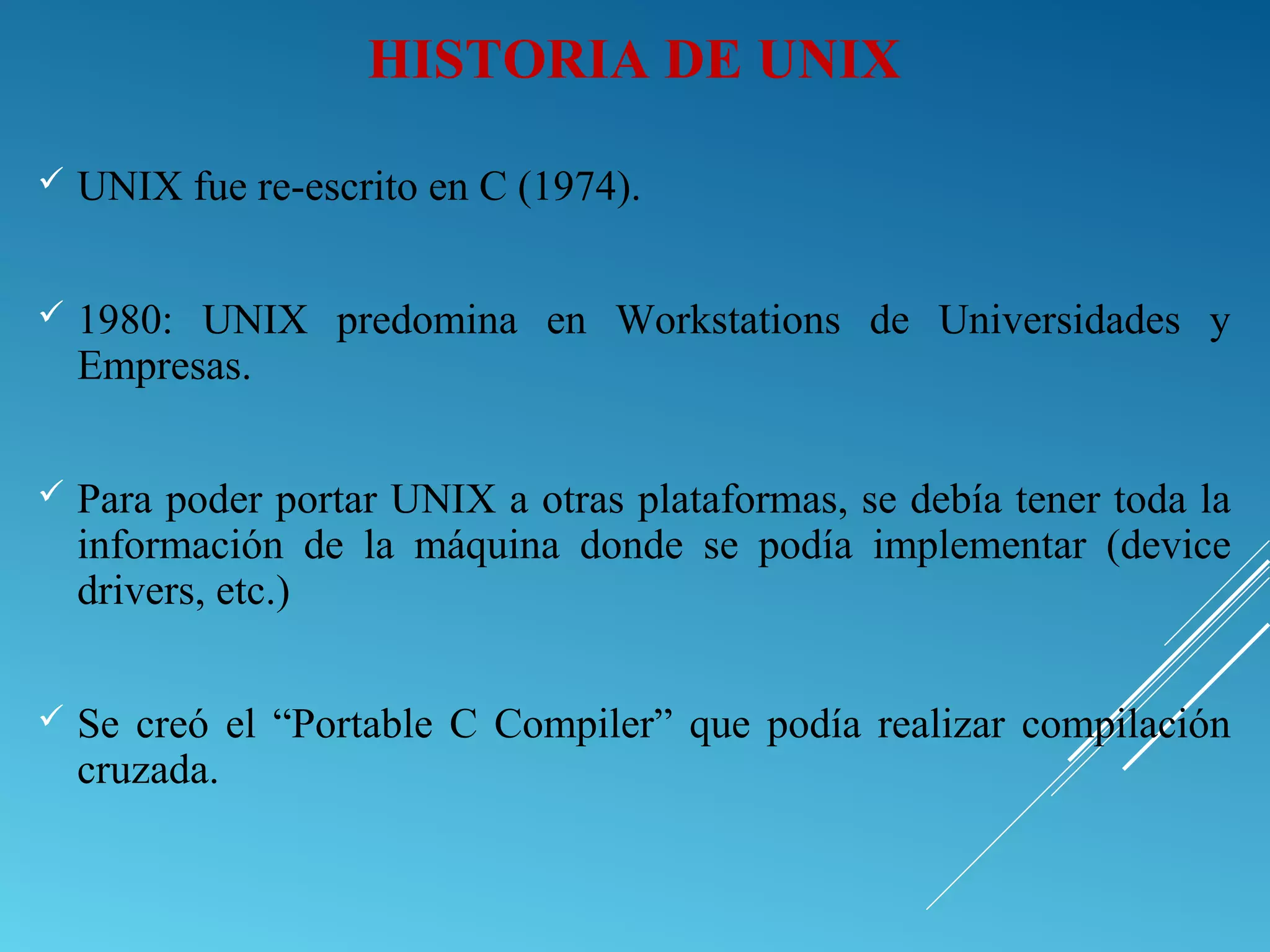 HISTORIA DE UNIX
 UNIX fue re-escrito en C (1974).
 1980: UNIX predomina en Workstations de Universidades y
Empresas.
 Para poder portar UNIX a otras plataformas, se debía tener toda la
información de la máquina donde se podía implementar (device
drivers, etc.)
 Se creó el “Portable C Compiler” que podía realizar compilación
cruzada.
 