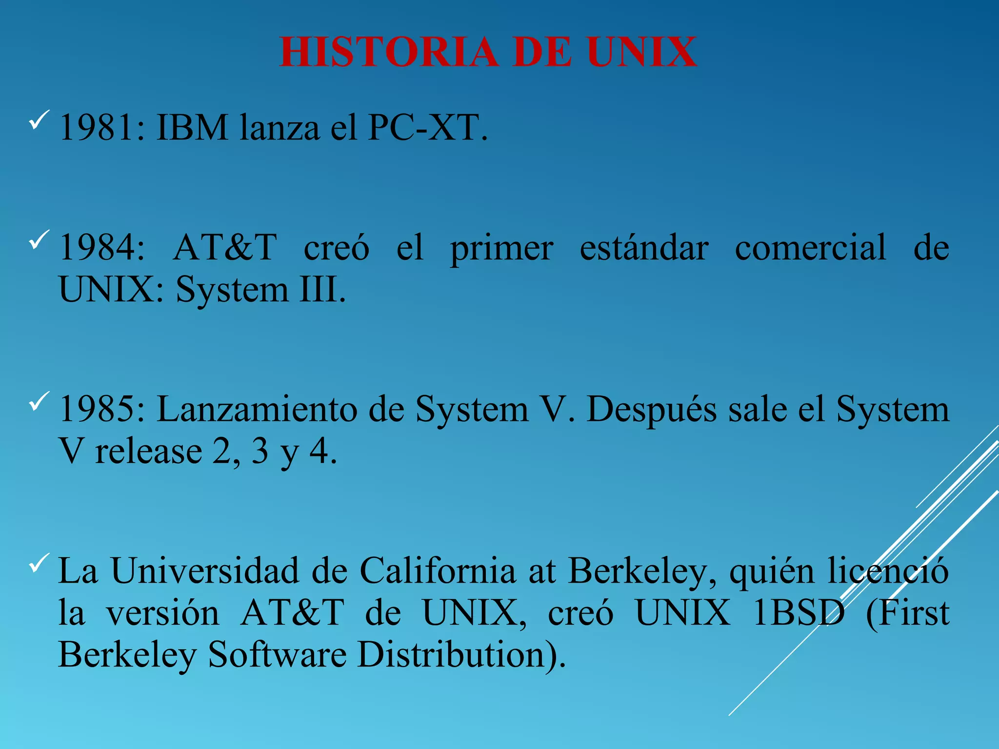 HISTORIA DE UNIX
 1981: IBM lanza el PC-XT.
 1984: AT&T creó el primer estándar comercial de
UNIX: System III.
 1985: Lanzamiento de System V. Después sale el System
V release 2, 3 y 4.
 La Universidad de California at Berkeley, quién licenció
la versión AT&T de UNIX, creó UNIX 1BSD (First
Berkeley Software Distribution).
 