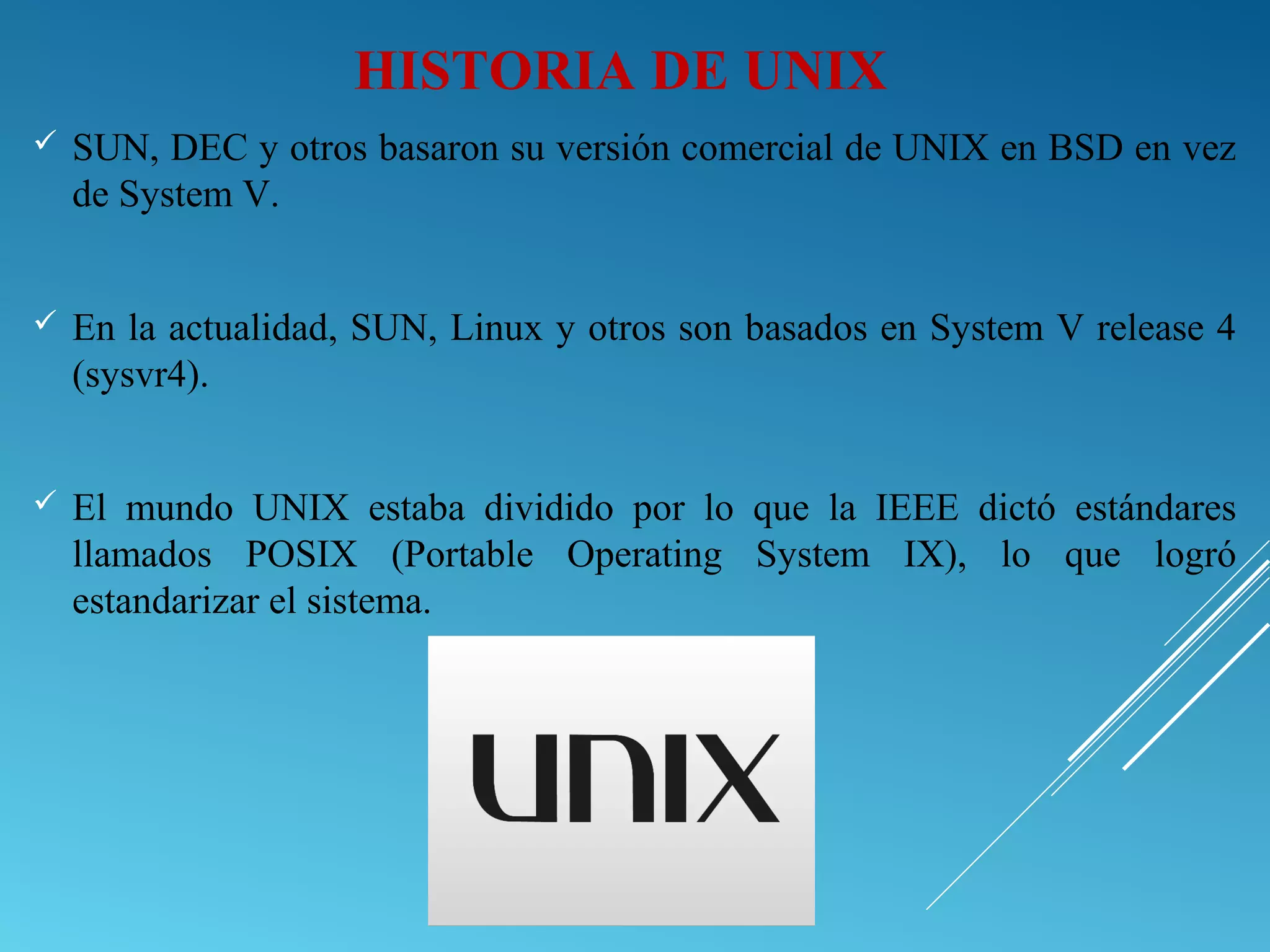 HISTORIA DE UNIX
 SUN, DEC y otros basaron su versión comercial de UNIX en BSD en vez
de System V.
 En la actualidad, SUN, Linux y otros son basados en System V release 4
(sysvr4).
 El mundo UNIX estaba dividido por lo que la IEEE dictó estándares
llamados POSIX (Portable Operating System IX), lo que logró
estandarizar el sistema.
 