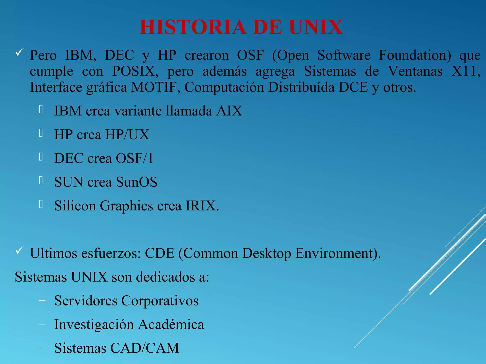 HISTORIA DE UNIX
 Pero IBM, DEC y HP crearon OSF (Open Software Foundation) que
cumple con POSIX, pero además agrega Sistemas de Ventanas X11,
Interface gráfica MOTIF, Computación Distribuída DCE y otros.
 IBM crea variante llamada AIX
 HP crea HP/UX
 DEC crea OSF/1
 SUN crea SunOS
 Silicon Graphics crea IRIX.
 Ultimos esfuerzos: CDE (Common Desktop Environment).
Sistemas UNIX son dedicados a:
– Servidores Corporativos
– Investigación Académica
– Sistemas CAD/CAM
 