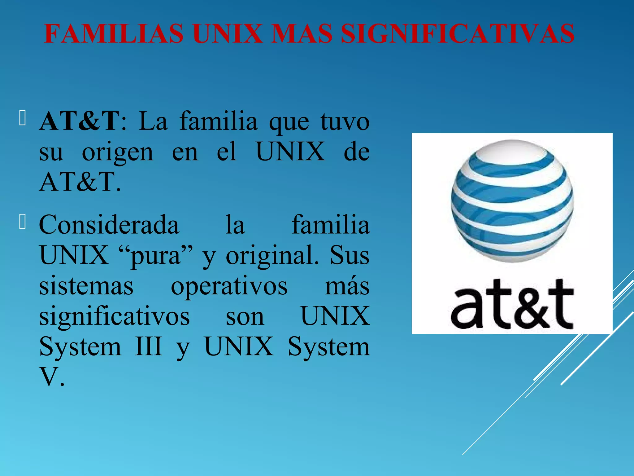  AT&T: La familia que tuvo
su origen en el UNIX de
AT&T.
 Considerada la familia
UNIX “pura” y original. Sus
sistemas operativos más
significativos son UNIX
System III y UNIX System
V.
FAMILIAS UNIX MAS SIGNIFICATIVAS
 
