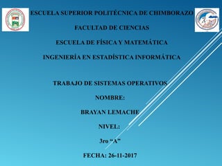 ESCUELA SUPERIOR POLITÉCNICA DE CHIMBORAZO
FACULTAD DE CIENCIAS
ESCUELA DE FÍSICA Y MATEMÁTICA
INGENIERÍA EN ESTADÍSTICA INFORMÁTICA
TRABAJO DE SISTEMAS OPERATIVOS
NOMBRE:
BRAYAN LEMACHE
NIVEL:
3ro “A”
FECHA: 26-11-2017
 