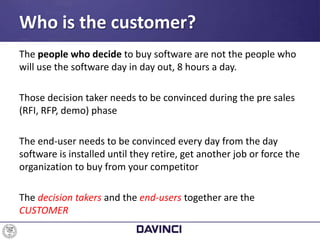 The people who decide to buy software are not the people who
will use the software day in day out, 8 hours a day.
Those decision taker needs to be convinced during the pre sales
(RFI, RFP, demo) phase
The end-user needs to be convinced every day from the day
software is installed until they retire, get another job or force the
organization to buy from your competitor
The decision takers and the end-users together are the
CUSTOMER
Who is the customer?
 