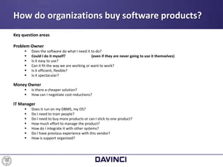Key question areas
Problem Owner
 Does the software do what I need it to do?
 Could I do it myself? (even if they are never going to use it themselves)
 Is it easy to use?
 Can it fit the way we are working or want to work?
 Is it efficient, flexible?
 Is it spectacular?
Money Owner
 Is there a cheaper solution?
 How can I negotiate cost reductions?
IT Manager
 Does it run on my DBMS, my OS?
 Do I need to train people?
 Do I need to buy more products or can I stick to one product?
 How much effort to manage the product?
 How do I integrate it with other systems?
 Do I have previous experience with this vendor?
 How is support organized?
How do organizations buy software products?
 