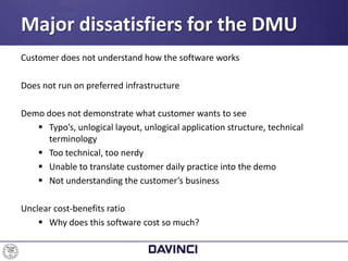 Customer does not understand how the software works
Does not run on preferred infrastructure
Demo does not demonstrate what customer wants to see
 Typo’s, unlogical layout, unlogical application structure, technical
terminology
 Too technical, too nerdy
 Unable to translate customer daily practice into the demo
 Not understanding the customer’s business
Unclear cost-benefits ratio
 Why does this software cost so much?
Major dissatisfiers for the DMU
 