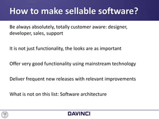 Be always absolutely, totally customer aware: designer,
developer, sales, support
It is not just functionality, the looks are as important
Offer very good functionality using mainstream technology
Deliver frequent new releases with relevant improvements
What is not on this list: Software architecture
How to make sellable software?
 