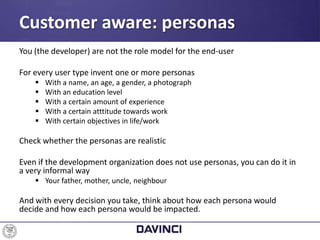 You (the developer) are not the role model for the end-user
For every user type invent one or more personas
 With a name, an age, a gender, a photograph
 With an education level
 With a certain amount of experience
 With a certain atttitude towards work
 With certain objectives in life/work
Check whether the personas are realistic
Even if the development organization does not use personas, you can do it in
a very informal way
 Your father, mother, uncle, neighbour
And with every decision you take, think about how each persona would
decide and how each persona would be impacted.
Customer aware: personas
 