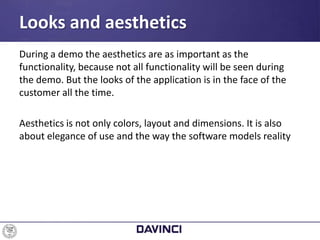 During a demo the aesthetics are as important as the
functionality, because not all functionality will be seen during
the demo. But the looks of the application is in the face of the
customer all the time.
Aesthetics is not only colors, layout and dimensions. It is also
about elegance of use and the way the software models reality
Looks and aesthetics
 