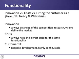 Innovation vs. Costs vs. Fitting the customer as a
glove (ref. Treacy & Wiersema).
Innovation
 Always be ahead of the competition, research, vision:
define the market
Costs
 Always have the lowest price for the same
functionality
Customer fit:
 Bespoke development, highly configurable
Functionality
 