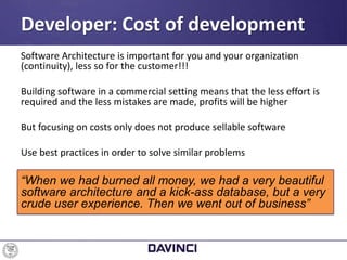 Software Architecture is important for you and your organization
(continuity), less so for the customer!!!
Building software in a commercial setting means that the less effort is
required and the less mistakes are made, profits will be higher
But focusing on costs only does not produce sellable software
Use best practices in order to solve similar problems
“When we had burned all money, we had a very beautiful
software architecture and a kick-ass database, but a very
crude user experience. Then we went out of business”
Developer: Cost of development
 