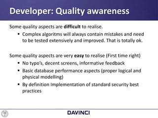 Some quality aspects are difficult to realise.
 Complex algoritms will always contain mistakes and need
to be tested extensively and improved. That is totally ok.
Some quality aspects are very easy to realise (First time right)
 No typo’s, decent screens, informative feedback
 Basic database performance aspects (proper logical and
physical modelling)
 By definition Implementation of standard security best
practices
Developer: Quality awareness
 