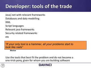 Java/.net with relevant frameworks
Databases and data modelling
XML
Script languages
Relevant java frameworks
Security related frameworks
etc
“If your only tool is a hammer, all your problems start to
look like nails”
Maslow
Use the tools that best fit the problem and do not become a
one-trick pony, given for whom you are building software
Developer: tools of the trade
 