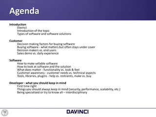 Introduction
Davinci
Introduction of the topic
Types of software and software solutions
Customer
Decision making factors for buying software
Buying software - what matters but often stays under cover
Decision makers vs. end users
Sales demo vs. daily experience
Software
How to make sellable software
How to look at software and the solution
What does matter - functionality vs. look & feel
Customer awareness - customer needs vs. technical aspects
Tools, libraries, plugins - help vs. restraints, make vs. buy
Developer - what you should keep in mind
First time right
Things you should always keep in mind (security, performance, scalability, etc.)
Being specialized or try to know all – interdisciplinary
Agenda
 