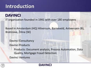 IT organization founded in 1991 with over 180 employees
Based in Amsterdam (HQ) Hilversum, Barneveld, Antwerpen (B),
Bratislava, Žilina (SK)
Davinci Consultancy
Davinci Products
Products: Document analysis, Process Automation, Data
Quality, Mortgage Fraud Detection
Davinci Ventures
Introduction
 