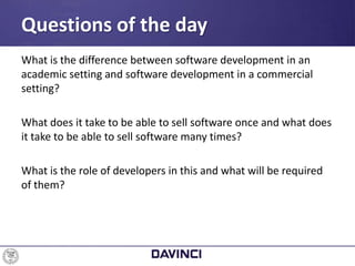What is the difference between software development in an
academic setting and software development in a commercial
setting?
What does it take to be able to sell software once and what does
it take to be able to sell software many times?
What is the role of developers in this and what will be required
of them?
Questions of the day
 